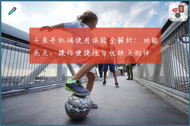 斗鱼手机端使用体验全解析：功能亮点、操作便捷性与优缺点测评