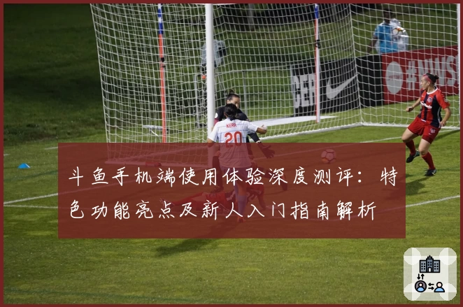 斗鱼手机端使用体验深度测评：特色功能亮点及新人入门指南解析