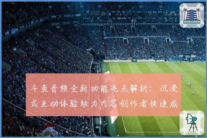 斗鱼音频全新功能亮点解析:沉浸式互动体验助力内容创作者快速成长