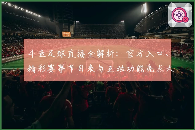斗鱼足球直播全解析：官方入口、精彩赛事节目表与互动功能亮点大曝光