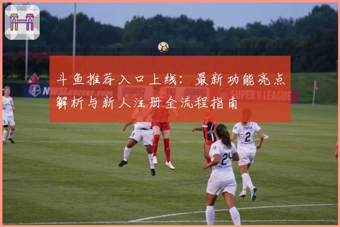 斗鱼推荐入口上线：最新功能亮点解析与新人注册全流程指南