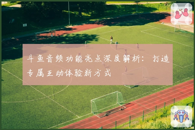 斗鱼音频功能亮点深度解析:打造专属互动体验新方式