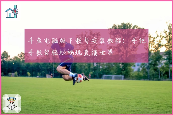 斗鱼电脑版下载与安装教程：手把手教你轻松畅玩直播世界