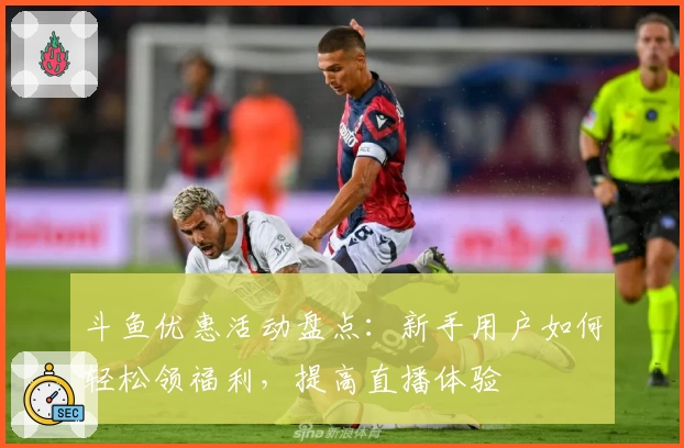 斗鱼优惠活动盘点:新手用户如何轻松领福利,提高直播体验