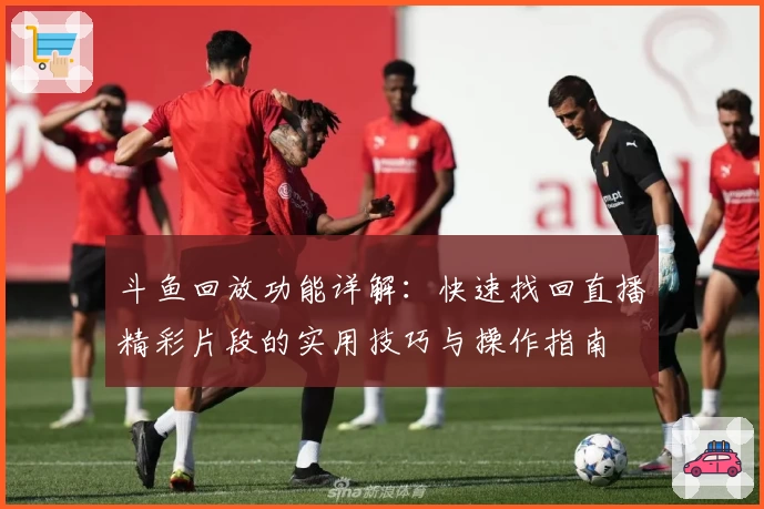 斗鱼回放功能详解:快速找回直播精彩片段的实用技巧与操作指南