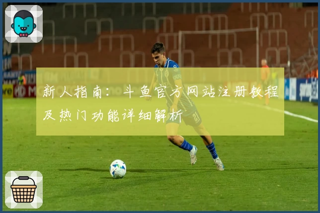 新人指南：斗鱼官方网站注册教程及热门功能详细解析