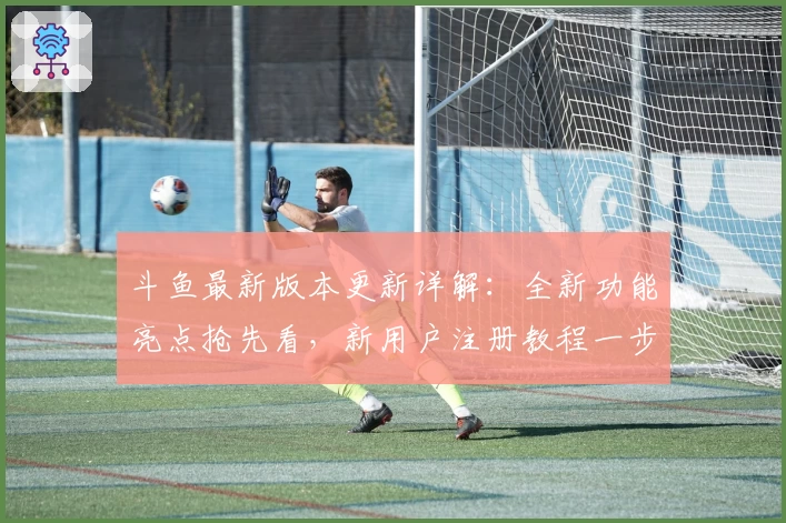 斗鱼最新版本更新详解：全新功能亮点抢先看，新用户注册教程一步到位