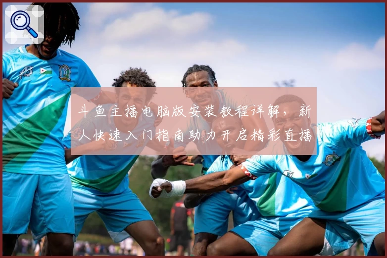 斗鱼主播电脑版安装教程详解,新人快速入门指南助力开启精彩直播之旅