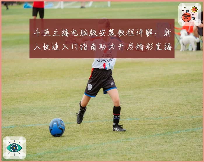 斗鱼主播电脑版安装教程详解，新人快速入门指南助力开启精彩直播之旅