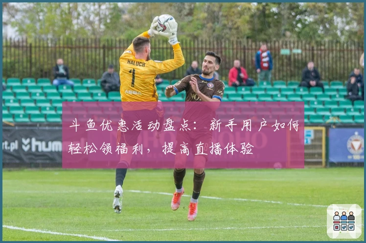 斗鱼优惠活动盘点：新手用户如何轻松领福利，提高直播体验