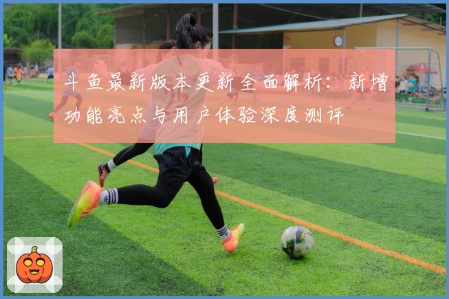 斗鱼最新版本更新全面解析：新增功能亮点与用户体验深度测评