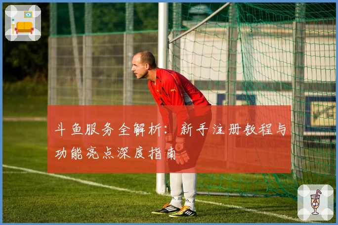 斗鱼服务全解析：新手注册教程与功能亮点深度指南