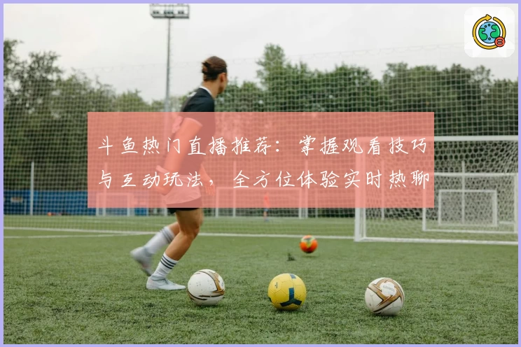 斗鱼热门直播推荐：掌握观看技巧与互动玩法，全方位体验实时热聊新乐趣